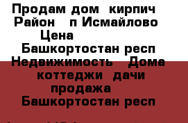 Продам дом (кирпич) › Район ­ п.Исмайлово › Цена ­ 1 500 000 - Башкортостан респ. Недвижимость » Дома, коттеджи, дачи продажа   . Башкортостан респ.